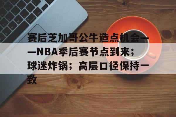 关于赛后芝加哥公牛造点机会——NBA季后赛节点到来；球迷炸锅；高层口径保持一致的信息