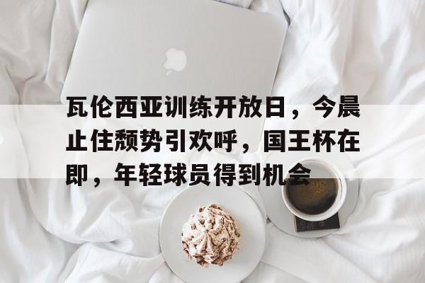 MILANSPORT入口-瓦伦西亚训练开放日，今晨止住颓势引欢呼，国王杯在即，年轻球员得到机会的简单介绍