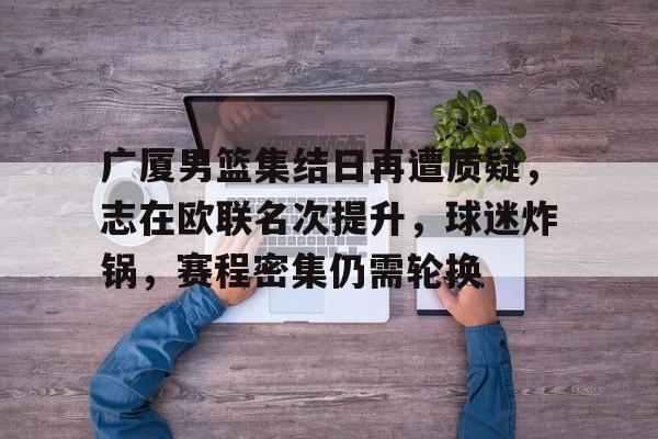 米兰体育-广厦男篮集结日再遭质疑，志在欧联名次提升，球迷炸锅，赛程密集仍需轮换的简单介绍